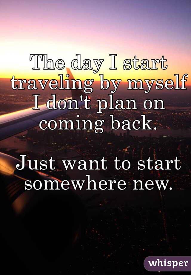 The day I start traveling by myself I don't plan on coming back. 

Just want to start somewhere new.