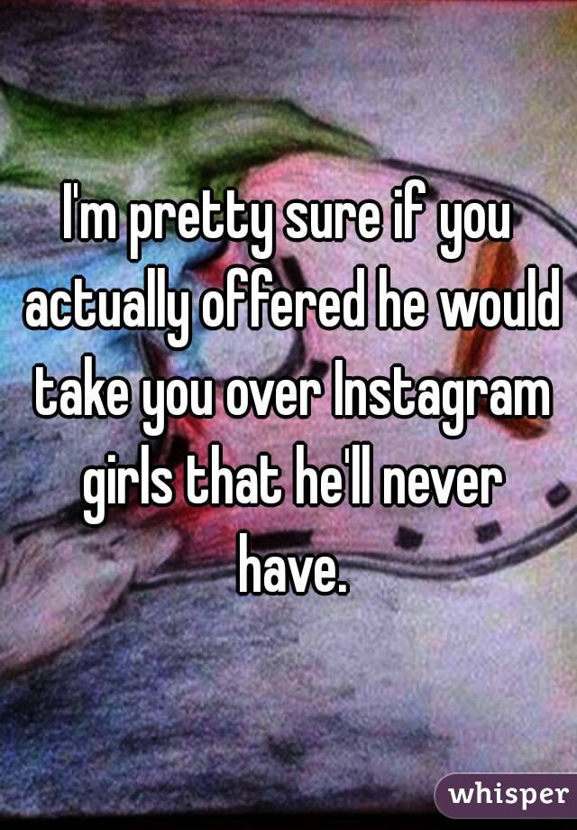 I'm pretty sure if you actually offered he would take you over Instagram girls that he'll never have.