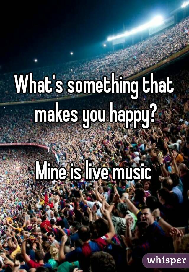 What's something that makes you happy?

Mine is live music