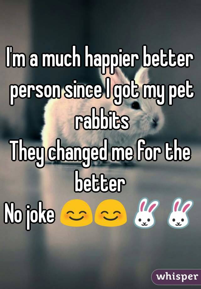 I'm a much happier better person since I got my pet rabbits
They changed me for the better 
No joke 😊😊🐰🐰
