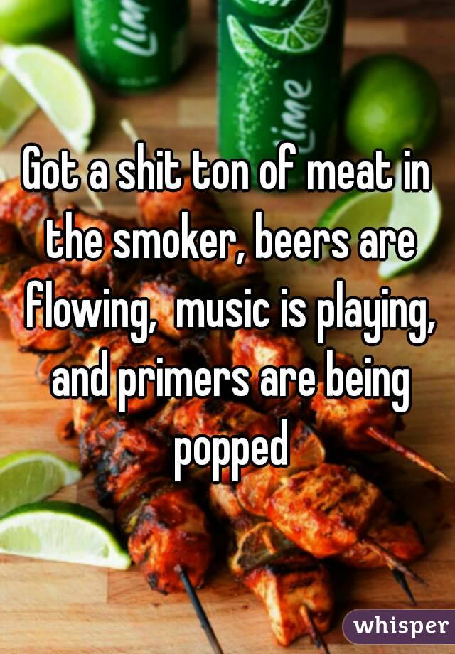 Got a shit ton of meat in the smoker, beers are flowing,  music is playing, and primers are being popped