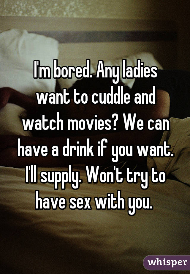 I'm bored. Any ladies want to cuddle and watch movies? We can have a drink if you want. I'll supply. Won't try to have sex with you. 