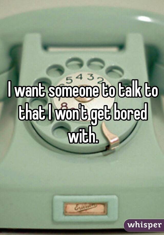 I want someone to talk to that I won't get bored with. 