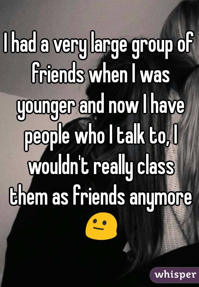 I had a very large group of friends when I was younger and now I have people who I talk to, I wouldn't really class them as friends anymore 😐