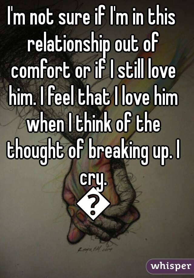 I'm not sure if I'm in this relationship out of comfort or if I still love him. I feel that I love him when I think of the thought of breaking up. I cry. 😢