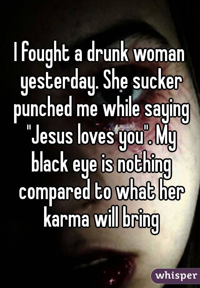 I fought a drunk woman yesterday. She sucker punched me while saying "Jesus loves you". My black eye is nothing compared to what her karma will bring