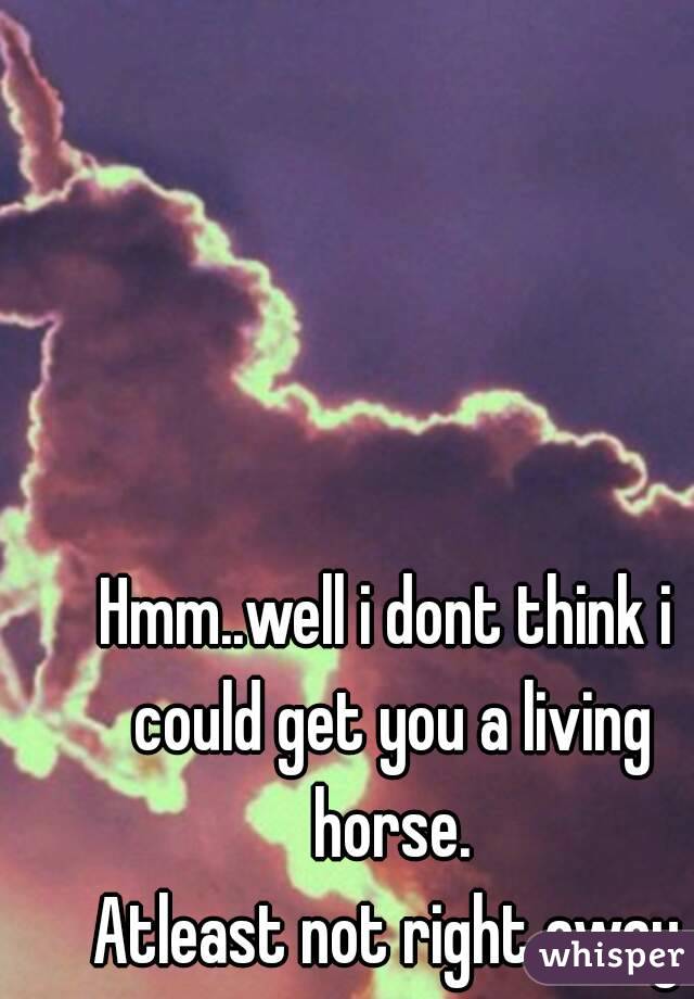 Hmm..well i dont think i could get you a living horse.
Atleast not right away