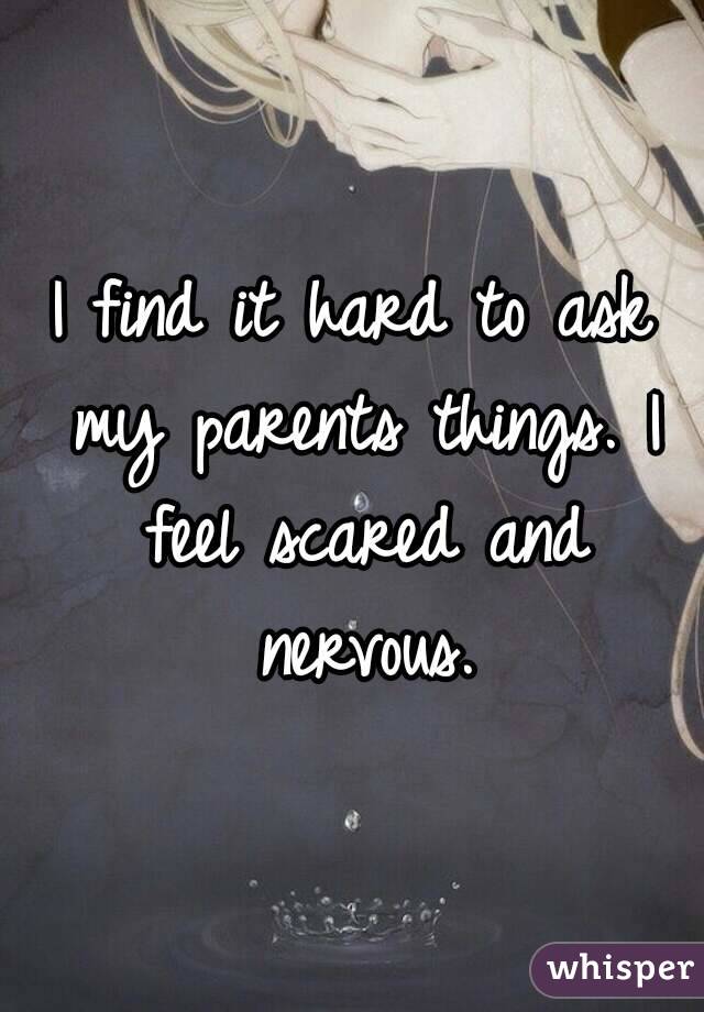 I find it hard to ask my parents things. I feel scared and nervous.