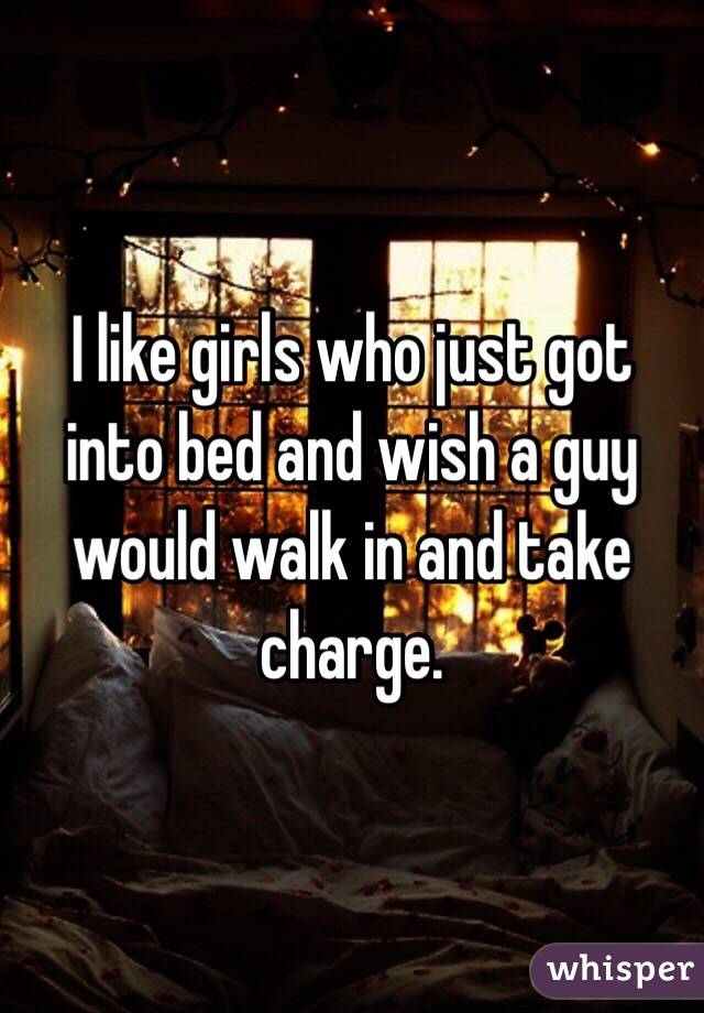 I like girls who just got into bed and wish a guy would walk in and take charge. 