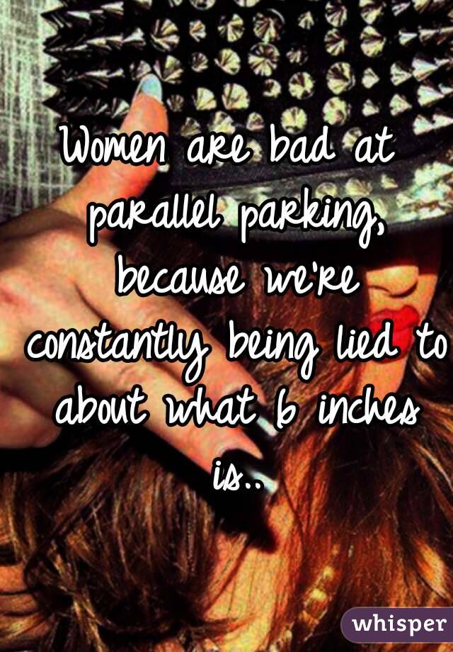 Women are bad at parallel parking, because we're constantly being lied to about what 6 inches is..