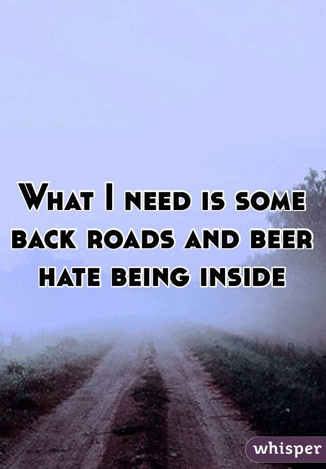 What I need is some back roads and beer hate being inside 