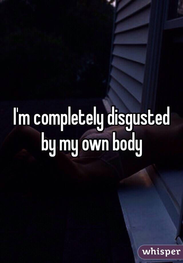 I'm completely disgusted by my own body