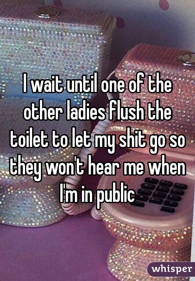 I wait until one of the other ladies flush the toilet to let my shit go so they won't hear me when I'm in public
