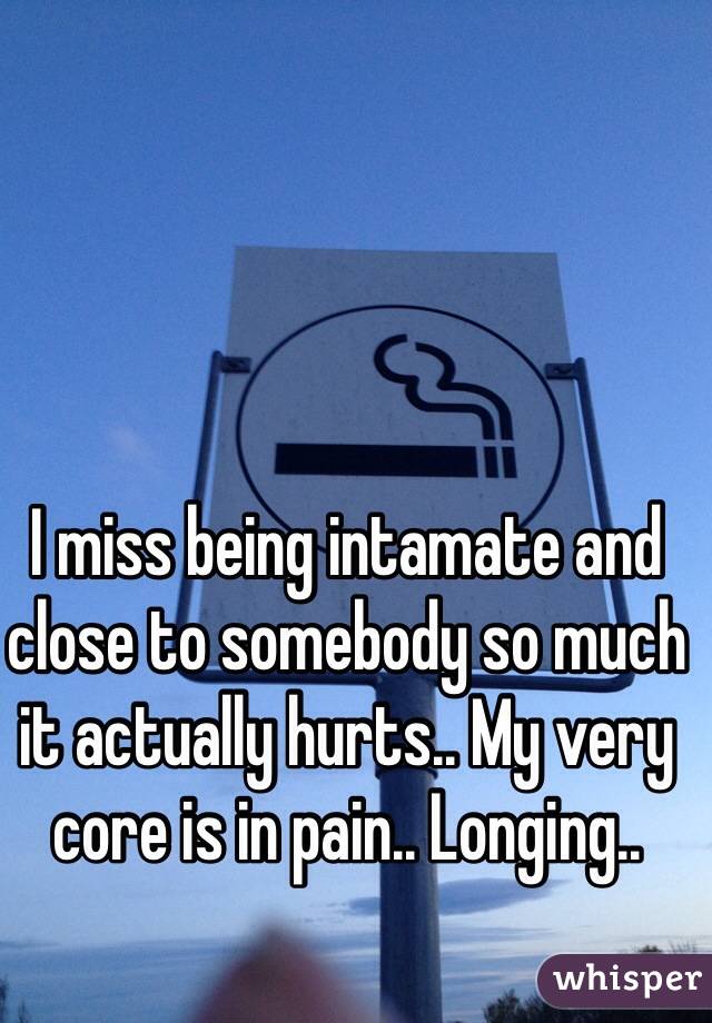 I miss being intamate and close to somebody so much it actually hurts.. My very core is in pain.. Longing..