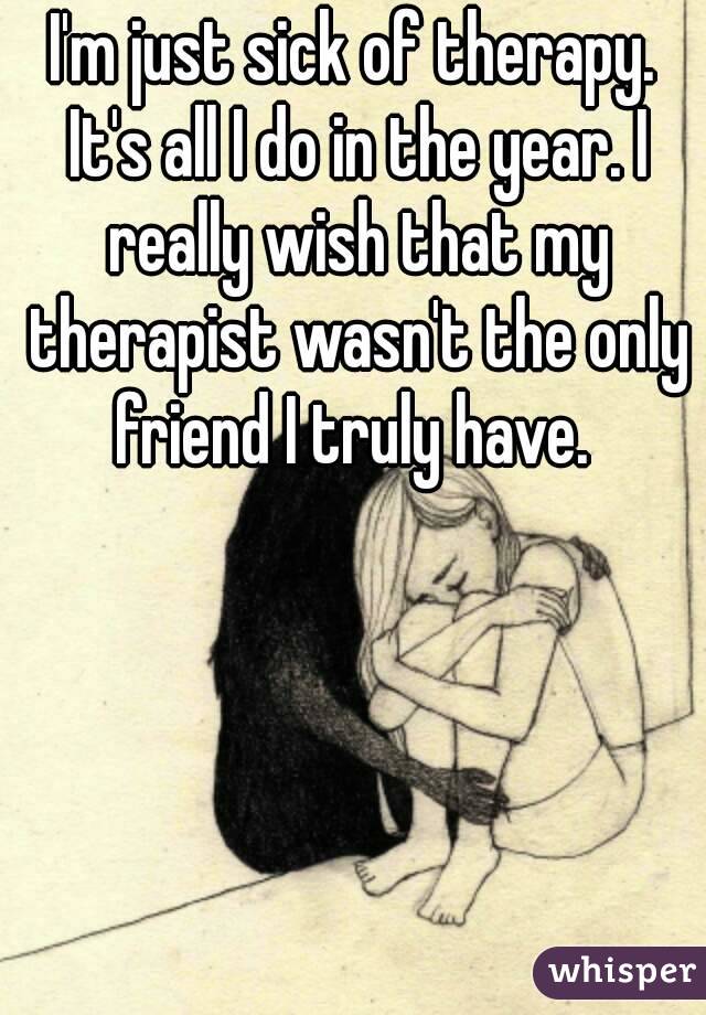 I'm just sick of therapy. It's all I do in the year. I really wish that my therapist wasn't the only friend I truly have. 