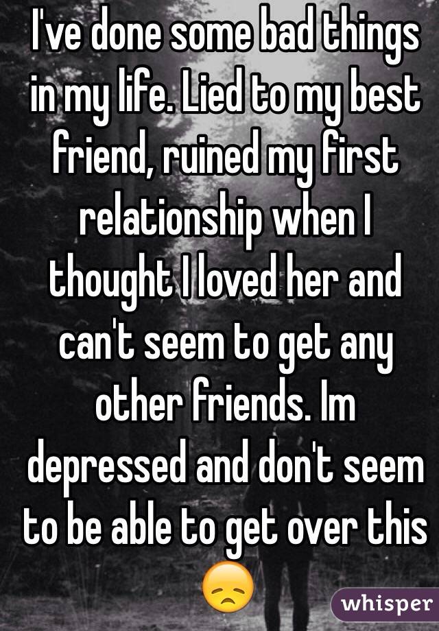 I've done some bad things in my life. Lied to my best friend, ruined my first relationship when I thought I loved her and can't seem to get any other friends. Im depressed and don't seem to be able to get over this 😞