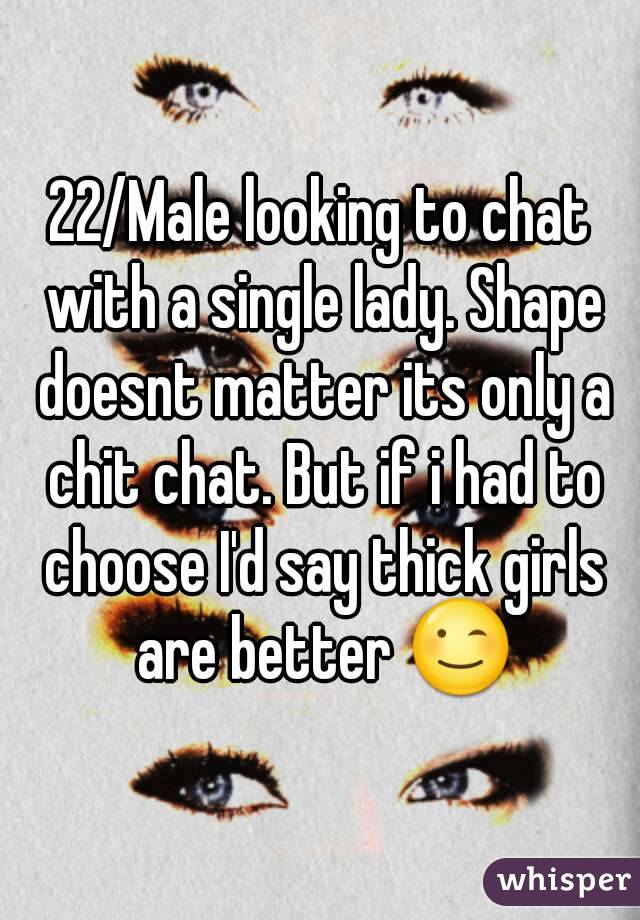 22/Male looking to chat with a single lady. Shape doesnt matter its only a chit chat. But if i had to choose I'd say thick girls are better 😉