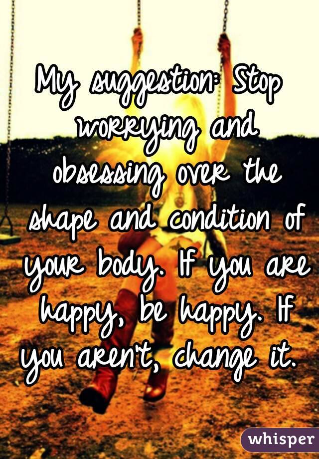 My suggestion: Stop worrying and obsessing over the shape and condition of your body. If you are happy, be happy. If you aren't, change it. 