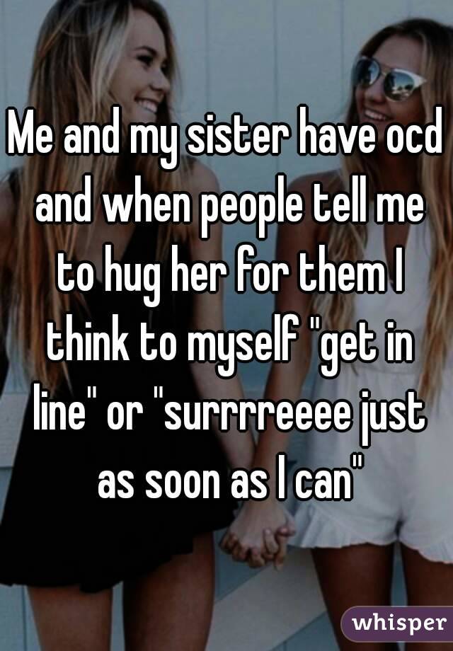 Me and my sister have ocd and when people tell me to hug her for them I think to myself "get in line" or "surrrreeee just as soon as I can"