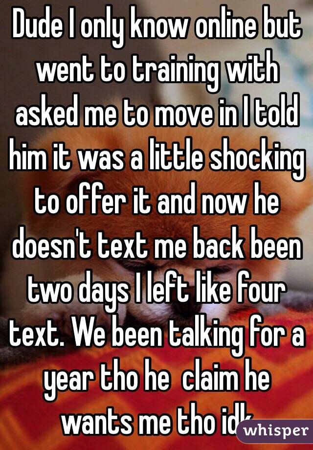 Dude I only know online but went to training with asked me to move in I told him it was a little shocking to offer it and now he doesn't text me back been two days I left like four text. We been talking for a year tho he  claim he wants me tho idk 