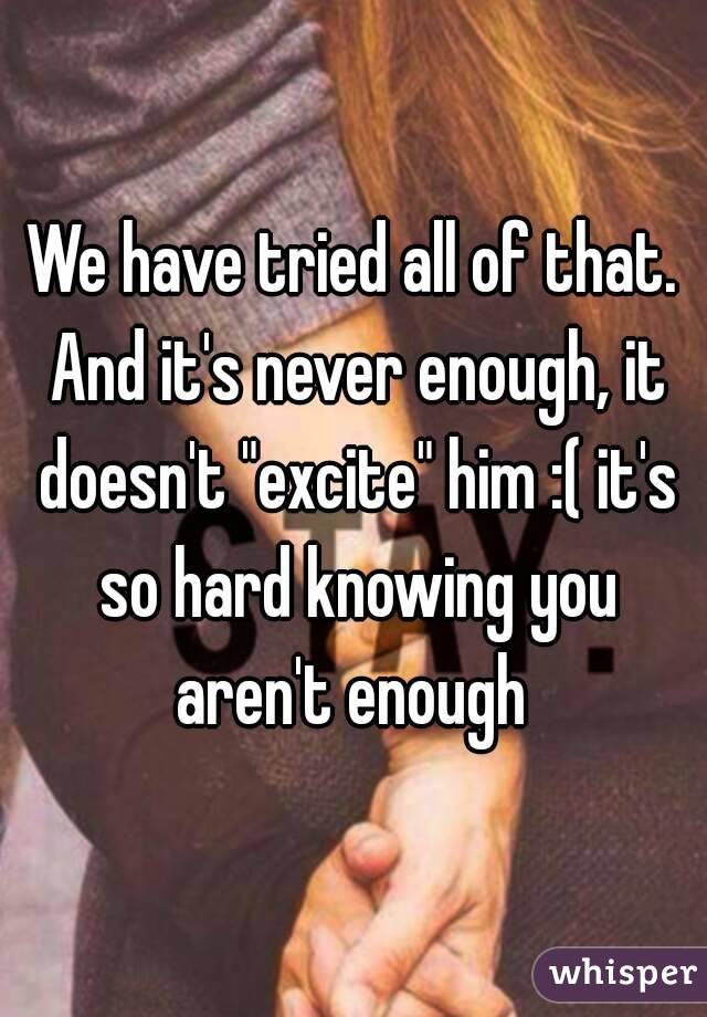 We have tried all of that. And it's never enough, it doesn't "excite" him :( it's so hard knowing you aren't enough 