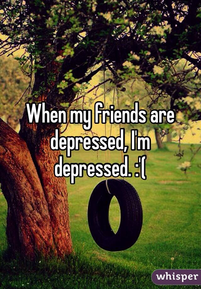 When my friends are depressed, I'm depressed. :'(