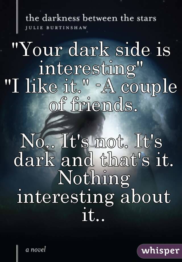 "Your dark side is interesting" 
"I like it." -A couple of friends.

No.. It's not. It's dark and that's it. Nothing interesting about it..