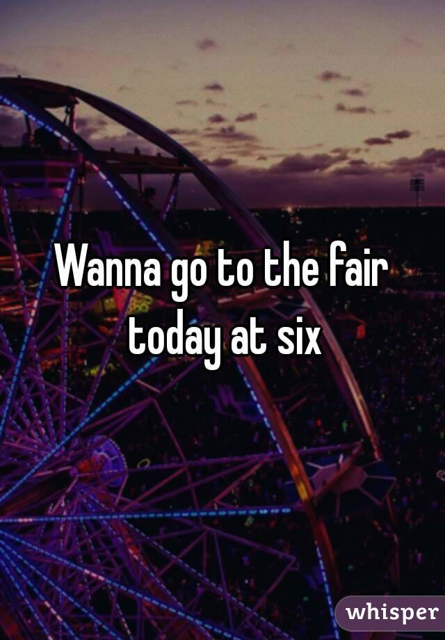 Wanna go to the fair today at six