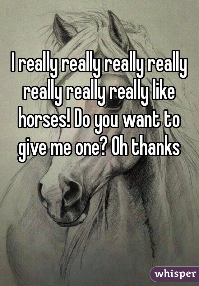 I really really really really really really really like horses! Do you want to give me one? Oh thanks