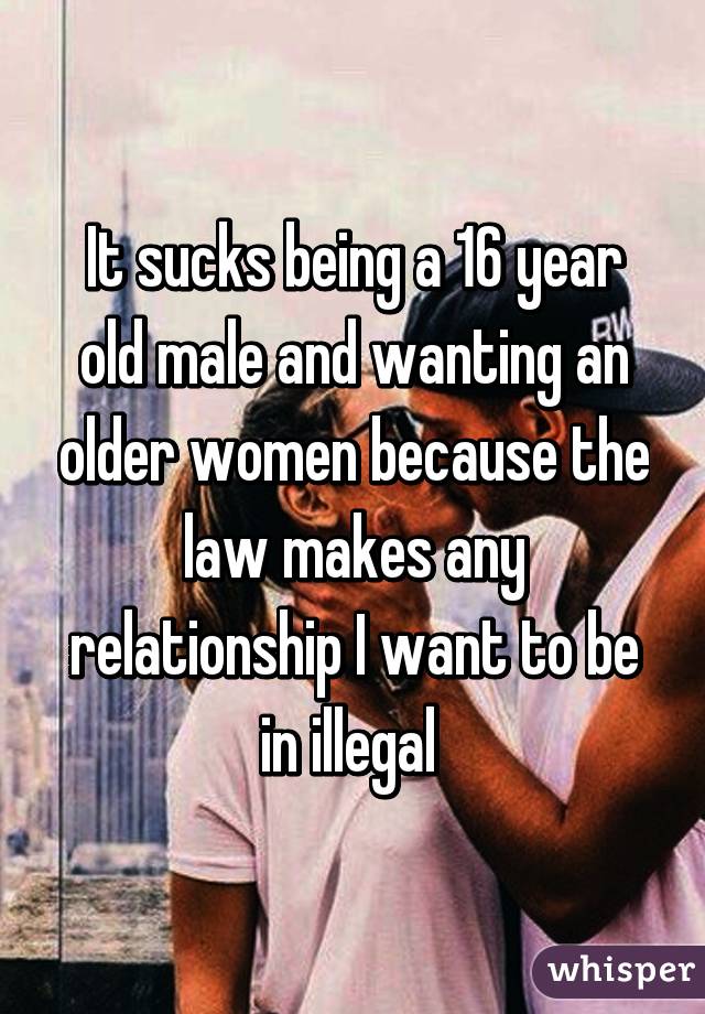 It sucks being a 16 year old male and wanting an older women because the law makes any relationship I want to be in illegal 