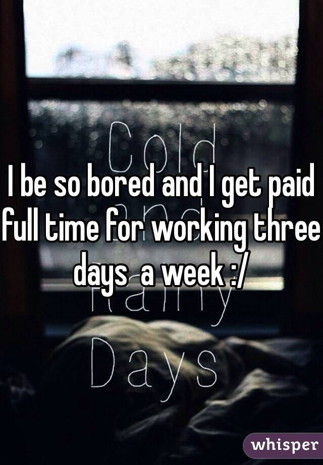 I be so bored and I get paid full time for working three days  a week :/