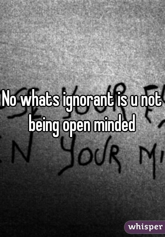 No whats ignorant is u not being open minded 