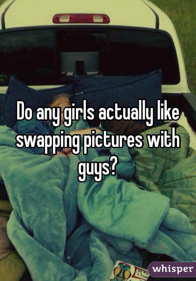 Do any girls actually like swapping pictures with guys? 