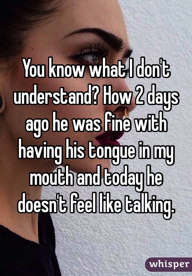 You know what I don't understand? How 2 days ago he was fine with having his tongue in my mouth and today he doesn't feel like talking. 