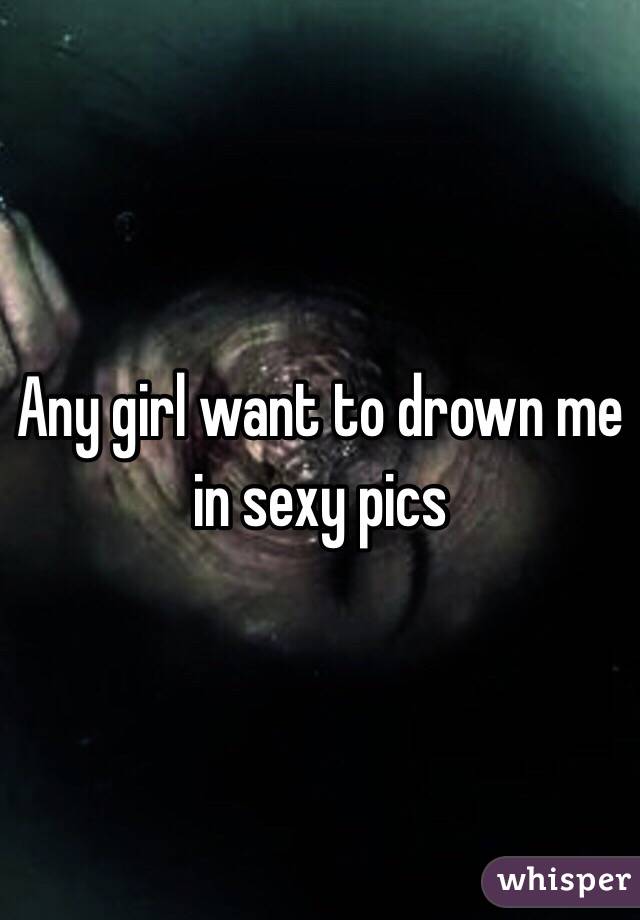 Any girl want to drown me in sexy pics