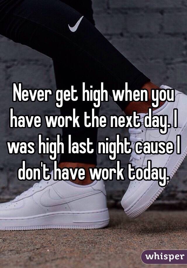 Never get high when you have work the next day. I was high last night cause I don't have work today. 