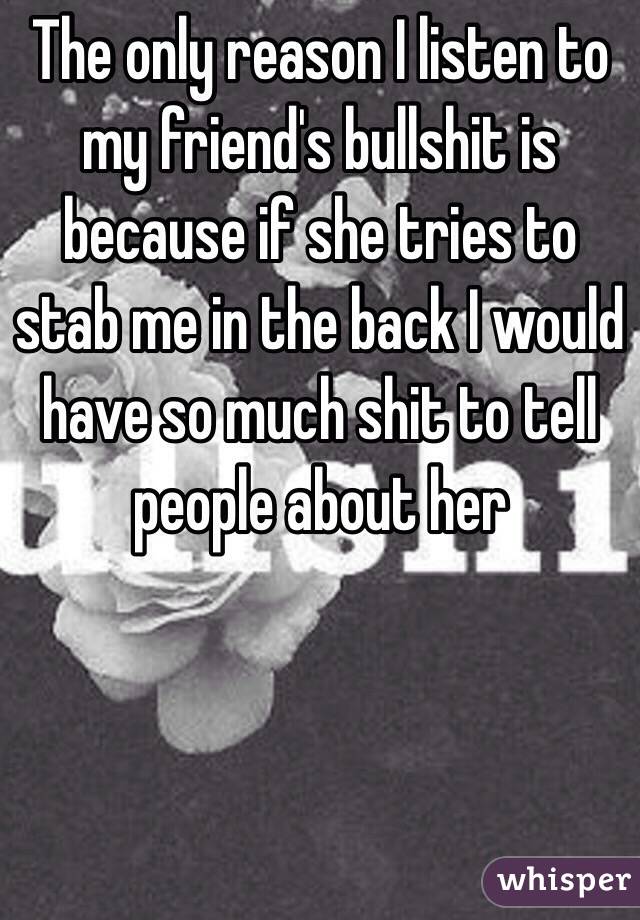 The only reason I listen to my friend's bullshit is because if she tries to stab me in the back I would have so much shit to tell people about her