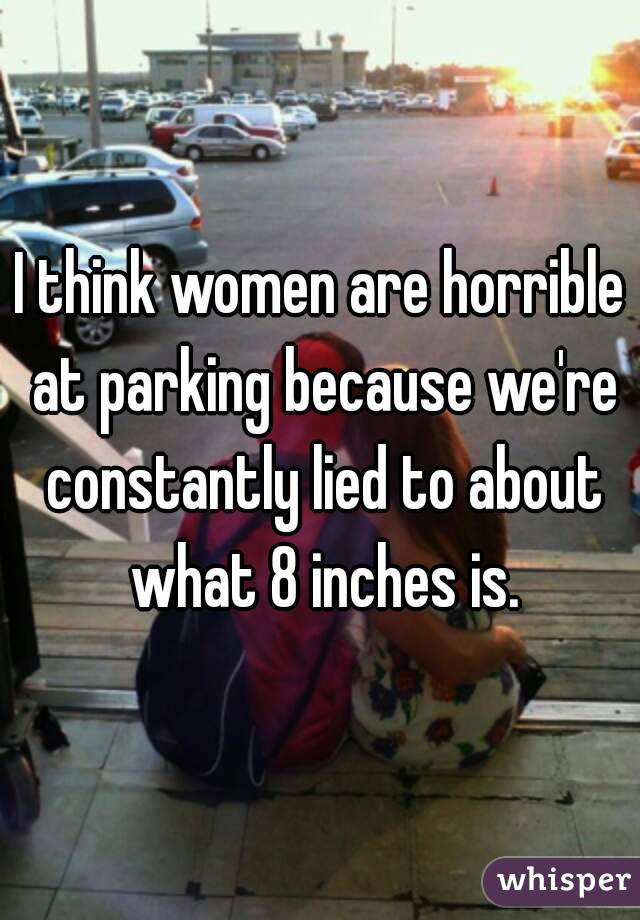 I think women are horrible at parking because we're constantly lied to about what 8 inches is.