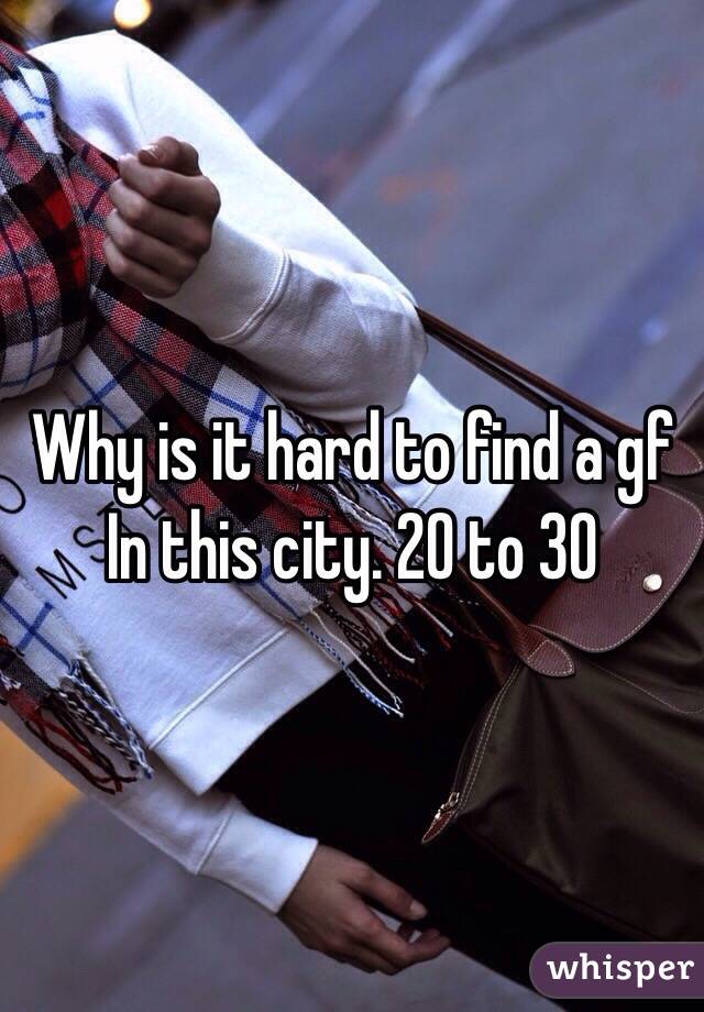 Why is it hard to find a gf In this city. 20 to 30 