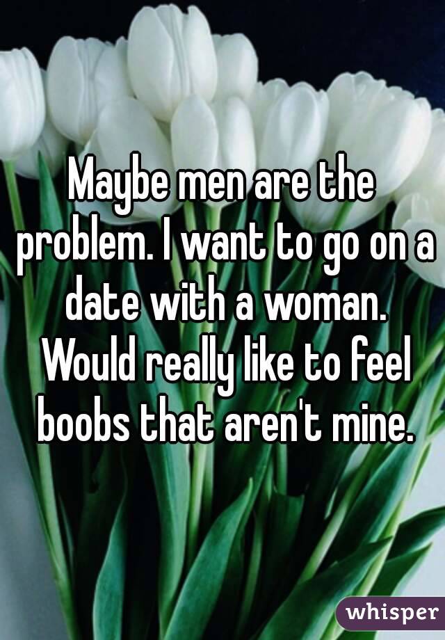 Maybe men are the problem. I want to go on a date with a woman. Would really like to feel boobs that aren't mine.