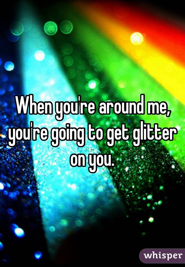 When you're around me, you're going to get glitter on you.