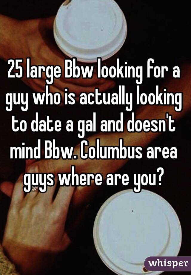 25 large Bbw looking for a guy who is actually looking to date a gal and doesn't mind Bbw. Columbus area guys where are you? 