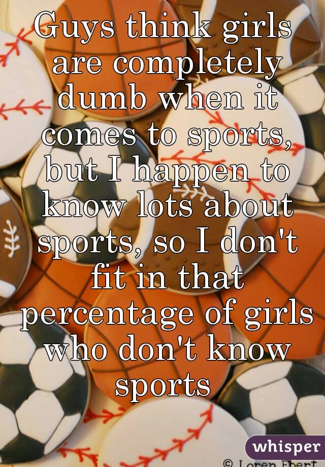 Guys think girls are completely dumb when it comes to sports, but I happen to know lots about sports, so I don't fit in that percentage of girls who don't know sports 