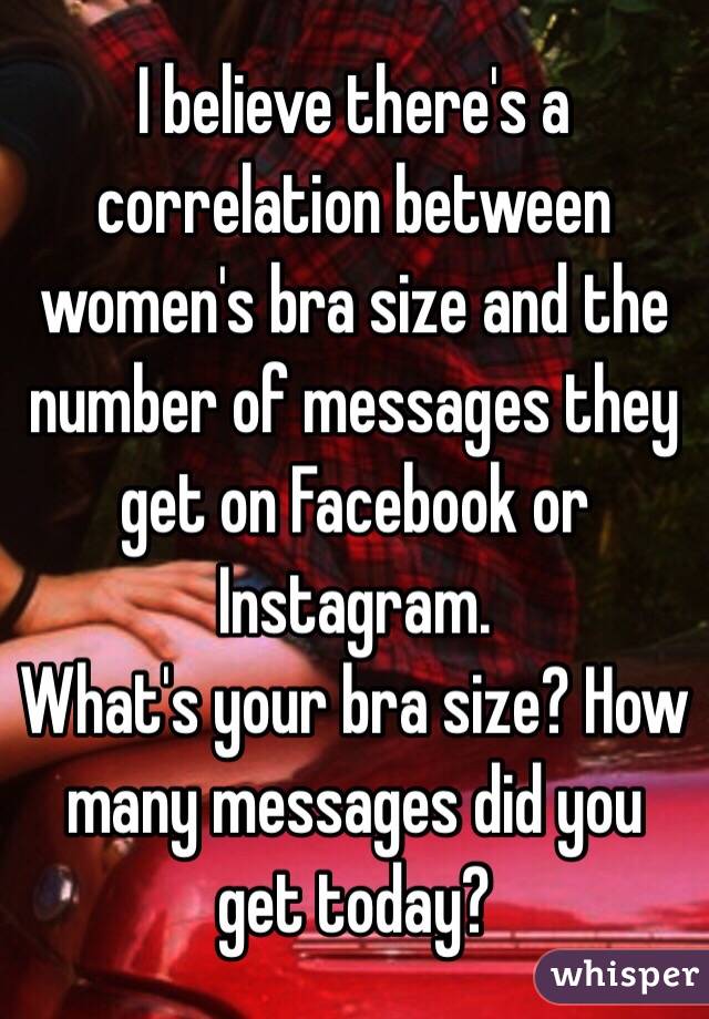 I believe there's a correlation between women's bra size and the number of messages they get on Facebook or Instagram. 
What's your bra size? How many messages did you get today?  