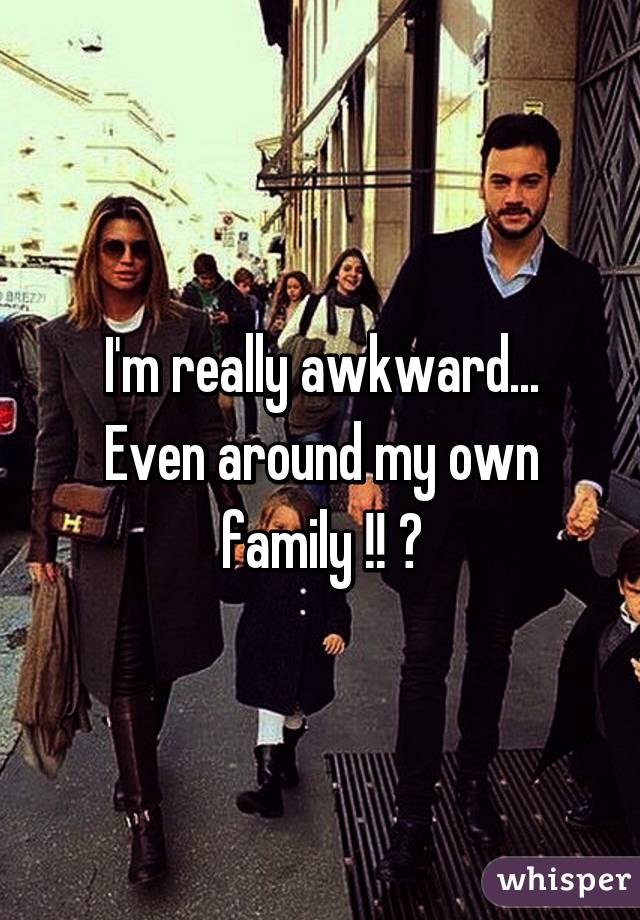 I'm really awkward... Even around my own family !! 😳