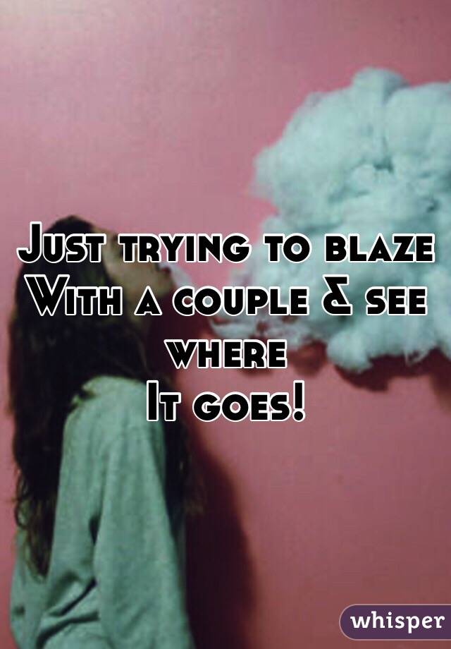 Just trying to blaze 
With a couple & see where
It goes!