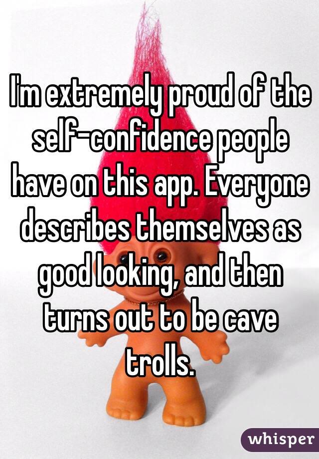 I'm extremely proud of the self-confidence people have on this app. Everyone describes themselves as good looking, and then turns out to be cave trolls.