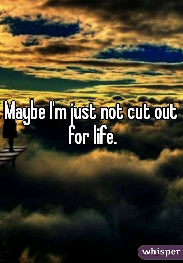 Maybe I'm just not cut out for life.