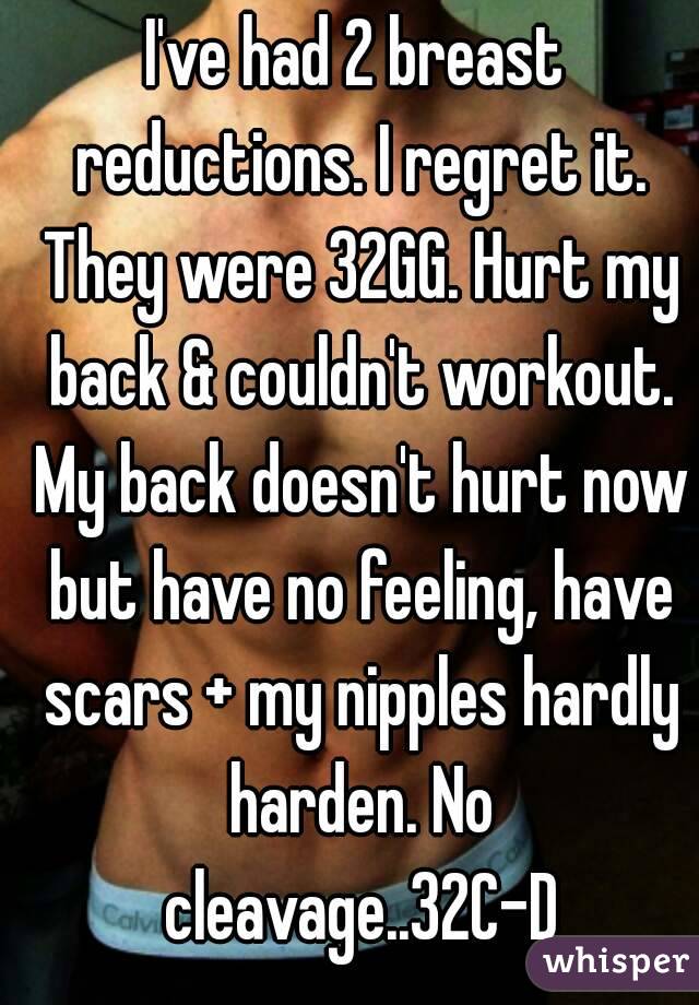 I've had 2 breast reductions. I regret it. They were 32GG. Hurt my back & couldn't workout. My back doesn't hurt now but have no feeling, have scars + my nipples hardly harden. No cleavage..32C-D