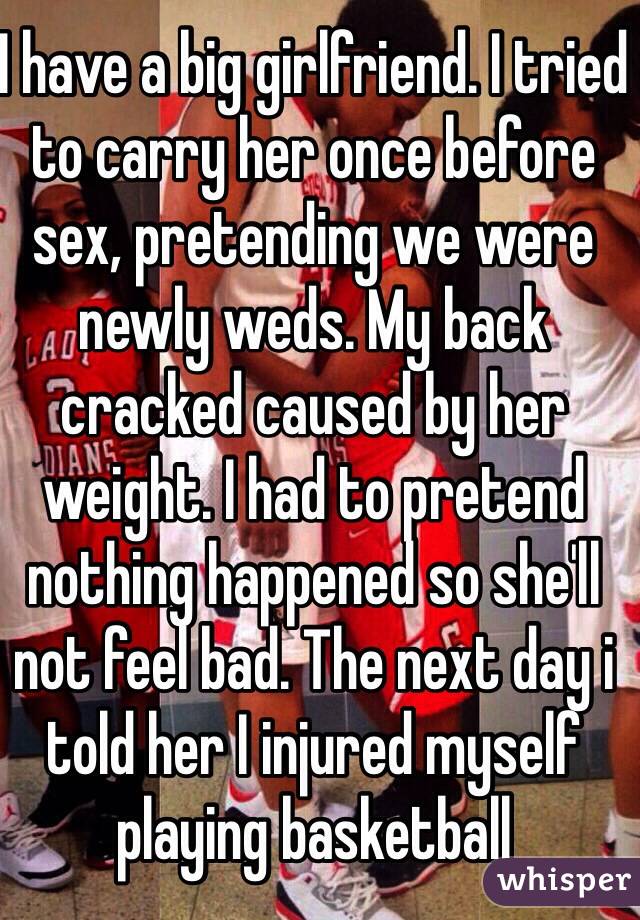 I have a big girlfriend. I tried to carry her once before sex, pretending we were newly weds. My back cracked caused by her weight. I had to pretend nothing happened so she'll not feel bad. The next day i told her I injured myself playing basketball